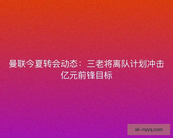 曼联今夏转会动态：三老将离队计划冲击亿元前锋目标