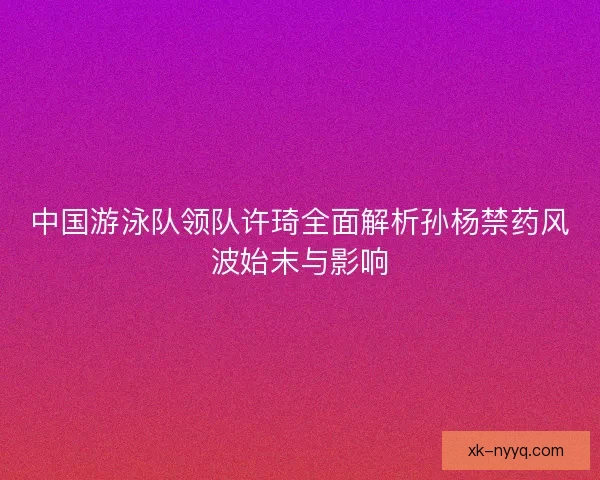 中国游泳队领队许琦全面解析孙杨禁药风波始末与影响
