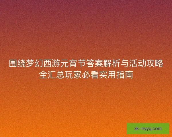 围绕梦幻西游元宵节答案解析与活动攻略全汇总玩家必看实用指南