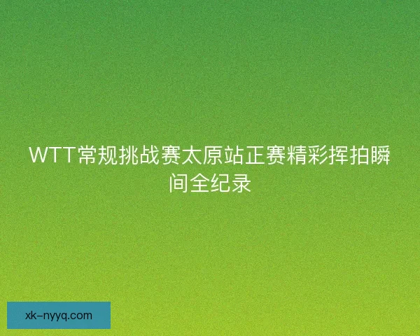 WTT常规挑战赛太原站正赛精彩挥拍瞬间全纪录