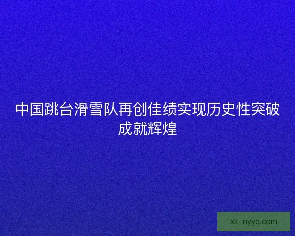 中国跳台滑雪队再创佳绩实现历史性突破成就辉煌