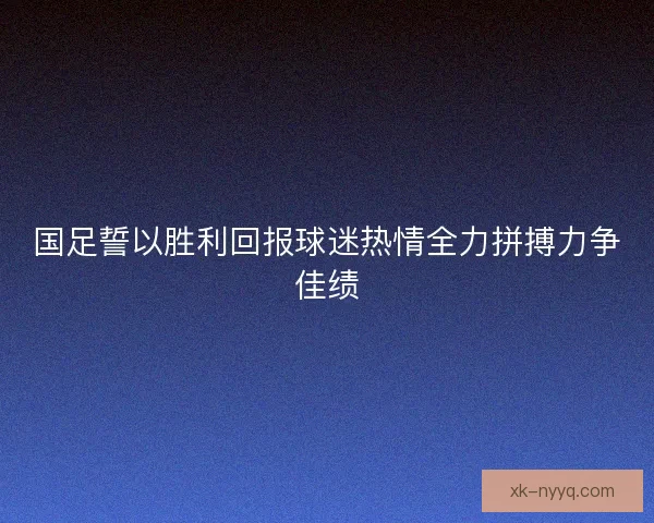 国足誓以胜利回报球迷热情全力拼搏力争佳绩