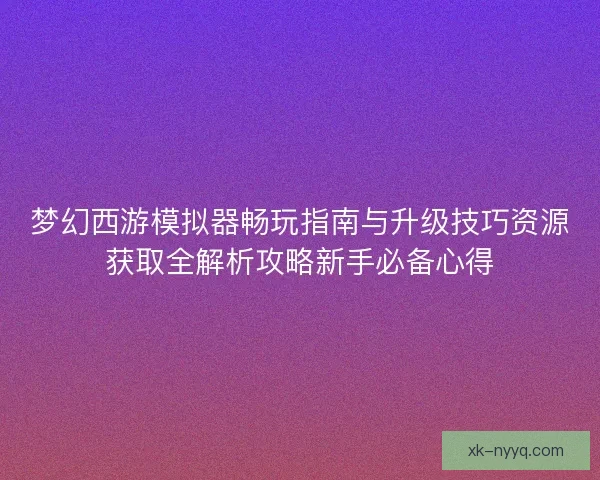 梦幻西游模拟器畅玩指南与升级技巧资源获取全解析攻略新手必备心得