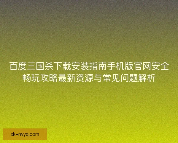 百度三国杀下载安装指南手机版官网安全畅玩攻略最新资源与常见问题解析