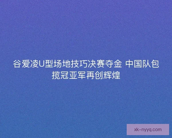 谷爱凌U型场地技巧决赛夺金 中国队包揽冠亚军再创辉煌